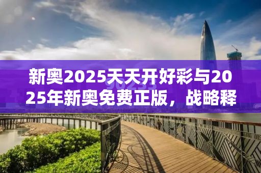 新奥2025天天开好彩与2025年新奥免费正版，战略释义、专家解析解释与落实,留心欺诈性营销