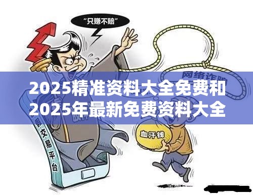2025精准资料大全免费和2025年最新免费资料大全，社会释义、解释与落实-留心欺诈性广告
